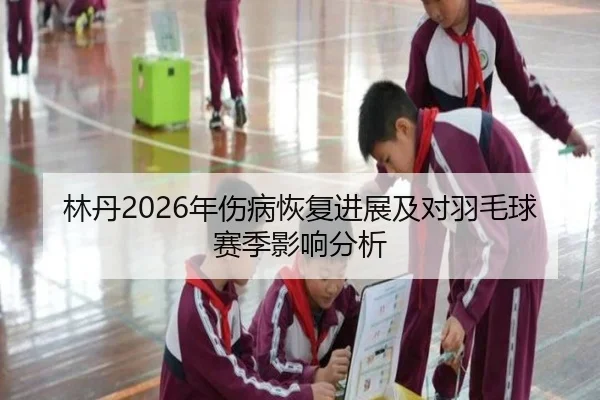 林丹2026年伤病恢复进展及对羽毛球赛季影响分析